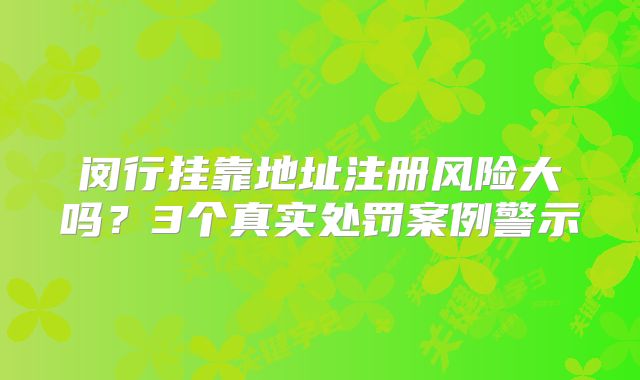 闵行挂靠地址注册风险大吗？3个真实处罚案例警示