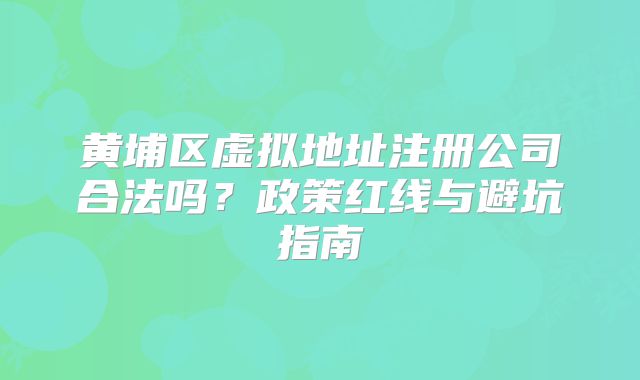 黄埔区虚拟地址注册公司合法吗？政策红线与避坑指南