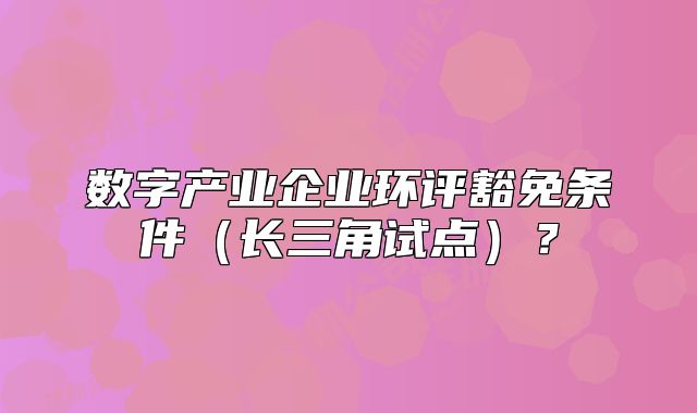 数字产业企业环评豁免条件(长三角试点)?