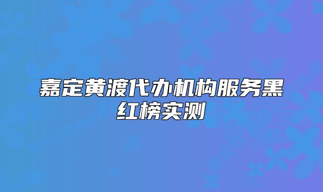 嘉定黄渡代办机构服务黑红榜实测