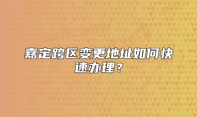 嘉定跨区变更地址如何快速办理？