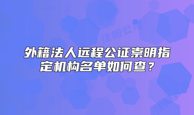 外籍法人远程公证崇明指定机构名单如何查?