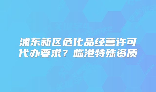 浦东新区危化品经营许可代办要求？临港特殊资质