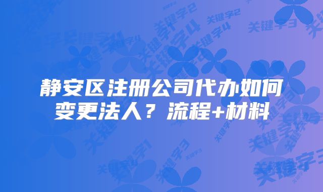 静安区注册公司代办如何变更法人？流程+材料