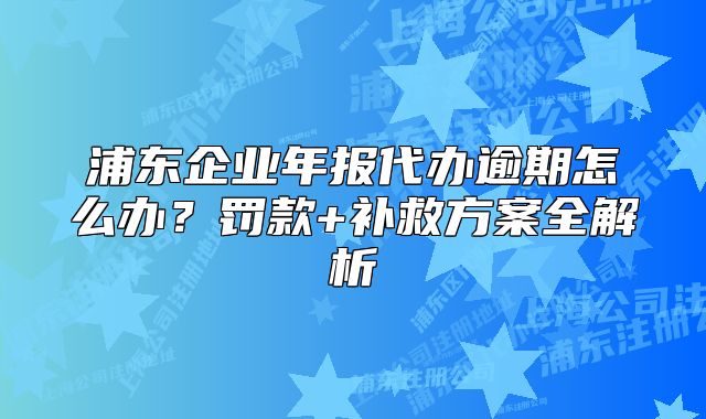 浦东企业年报代办逾期怎么办?罚款+补救方案全解析