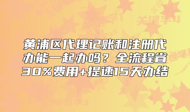 黄浦区代理记账和注册代办能一起办吗？全流程省30%费用