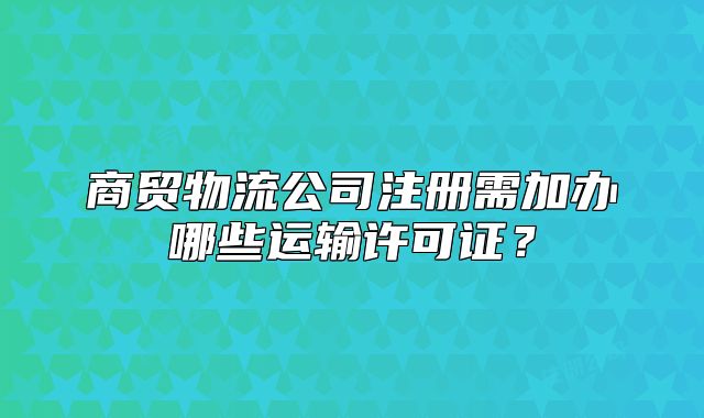 商贸物流公司注册需加办哪些运输许可证?
