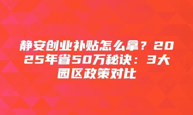 静安创业补贴怎么拿？2025年省50万秘诀：3大园区政策对比