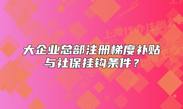 大企业总部注册梯度补贴与社保挂钩条件？