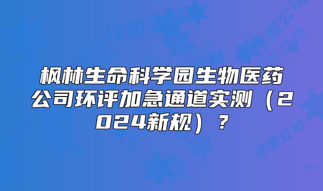 枫林生命科学园生物医药公司环评加急通道实测（2024新规）？