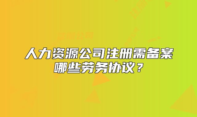 人力资源公司注册需备案哪些劳务协议？