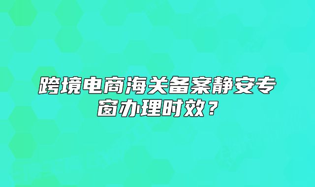 跨境电商海关备案静安专窗办理时效？