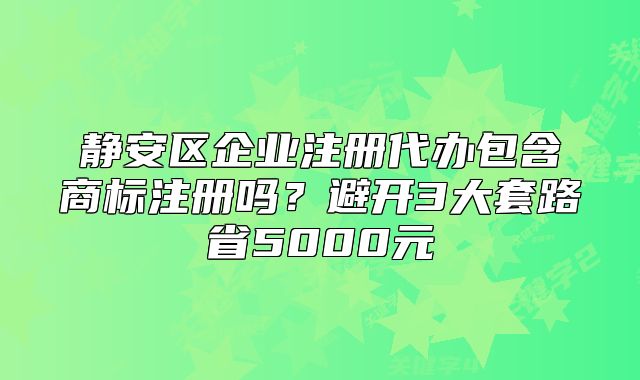 静安区企业注册代办包含商标注册吗？避开套路省5000元