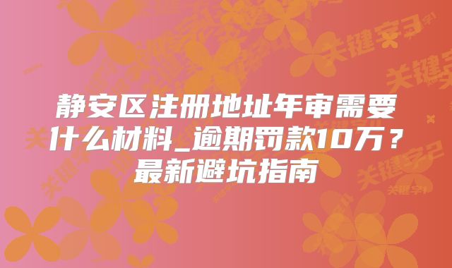 静安区注册地址年审需要什么材料_逾期罚款10万？最新避坑指南