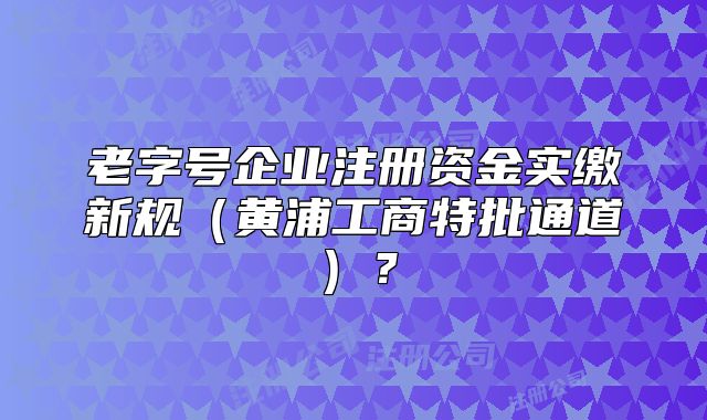 老字号企业注册资金实缴新规(黄浦工商特批通道)?
