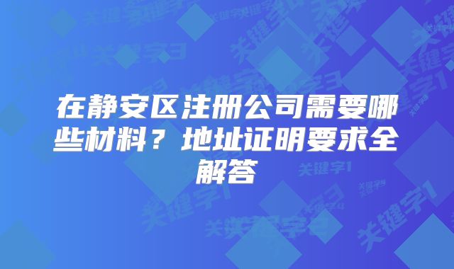 在静安区注册公司需要哪些材料？地址证明要求全解答
