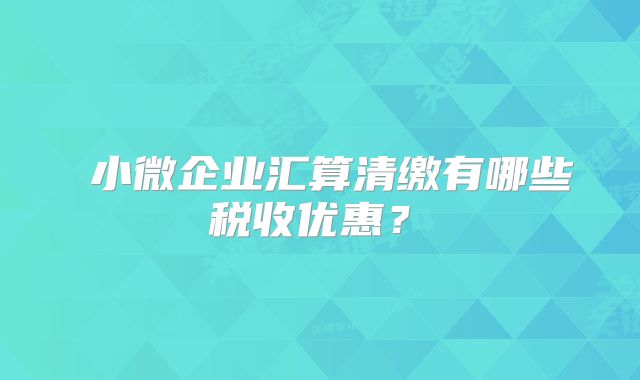 小微企业汇算清缴有哪些税收优惠?