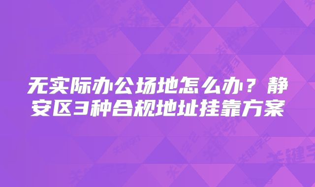 无实际办公场地怎么办？静安区3种合规地址挂靠方案
