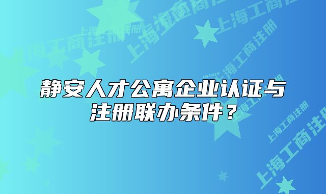 静安人才公寓企业认证与注册联办条件？
