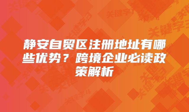 静安自贸区注册地址有哪些优势？跨境企业必读政策解析