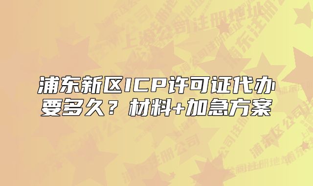 浦东新区ICP许可证代办要多久？材料+加急方案