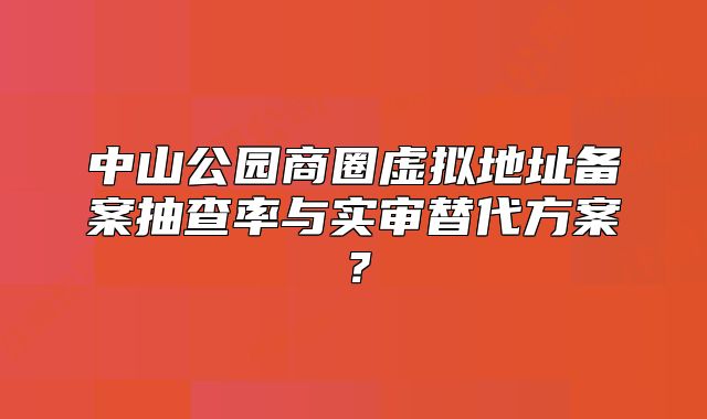中山公园商圈虚拟地址备案抽查率与实审替代方案？