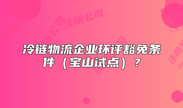 冷链物流企业环评豁免条件（宝山试点）？
