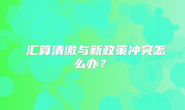 ‌汇算清缴与新政策冲突怎么办？‌