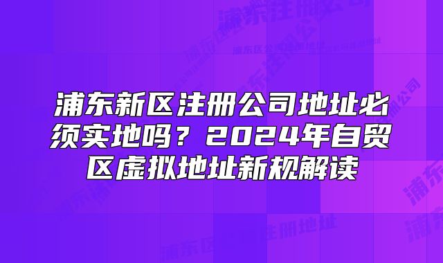 浦东新区注册公司地址必须实地吗？2024年自贸区虚拟地址新规解读