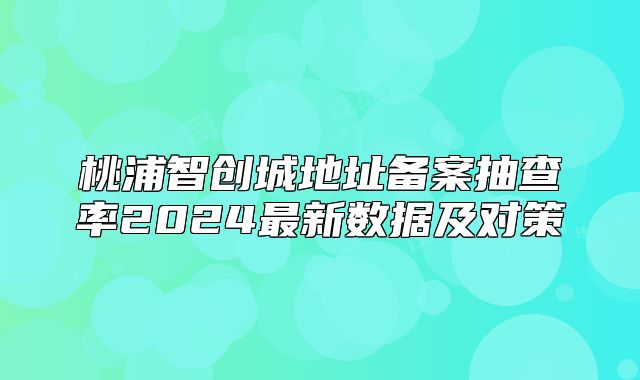 桃浦智创城地址备案抽查率2024最新数据及对策