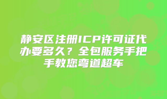 静安区注册ICP许可证代办要多久?全包服务手把手教您弯道超车