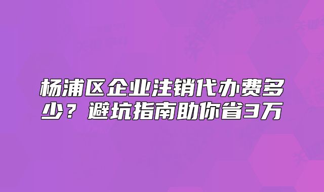 杨浦区企业注销代办费多少？避坑指南助你省3万