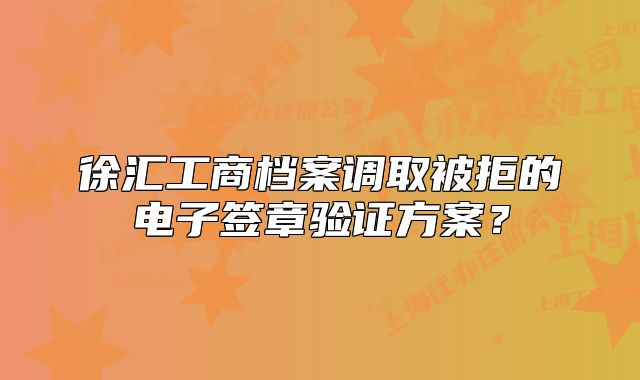 徐汇工商档案调取被拒的电子签章验证方案？