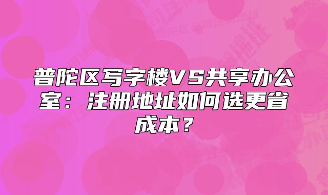 普陀区写字楼VS共享办公室:注册地址如何选更省成本?