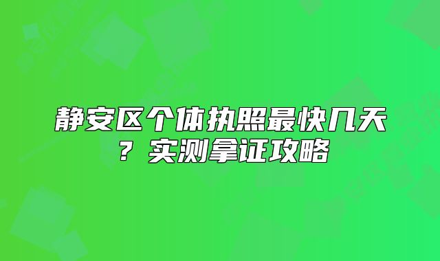 静安区个体执照最快几天？实测拿证攻略