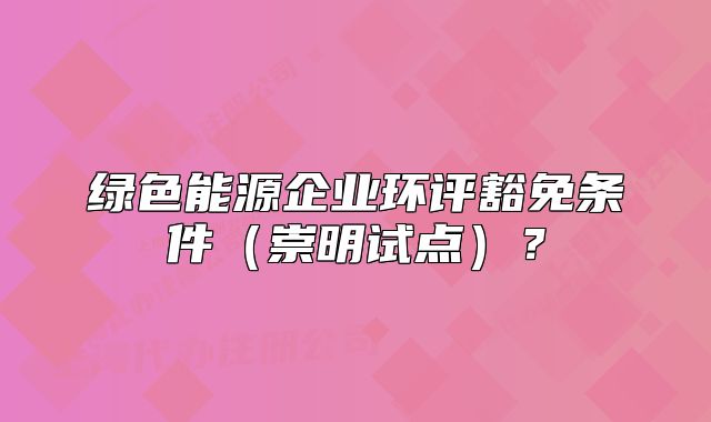 绿色能源企业环评豁免条件（崇明试点）？