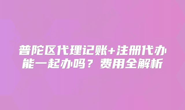 普陀区代理记账+注册代办能一起办吗?费用全解析