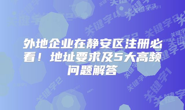 外地企业在静安区注册必看！地址要求及5大高频问题解答‌