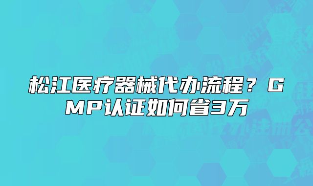 松江医疗器械代办流程？GMP认证如何省3万
