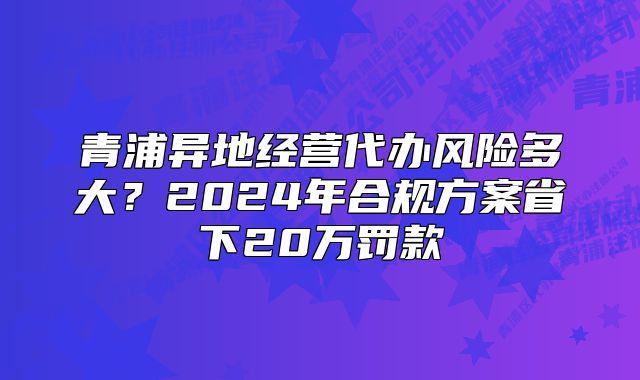 青浦异地经营代办风险多大？2024年合规方案省下20万罚款