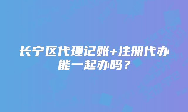 长宁区代理记账+注册代办能一起办吗？