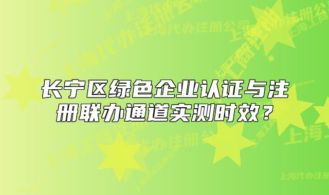 长宁区绿色企业认证与注册联办通道实测时效？