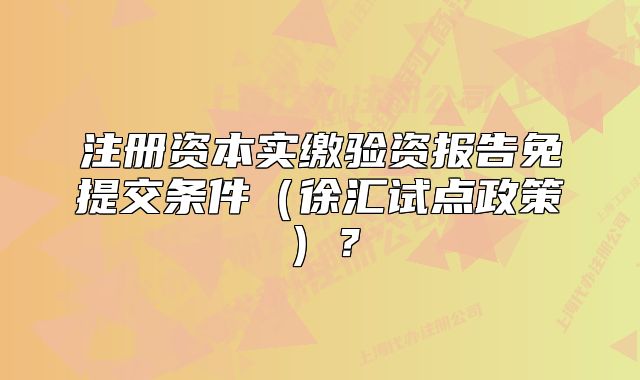 注册资本实缴验资报告免提交条件（徐汇试点政策）？