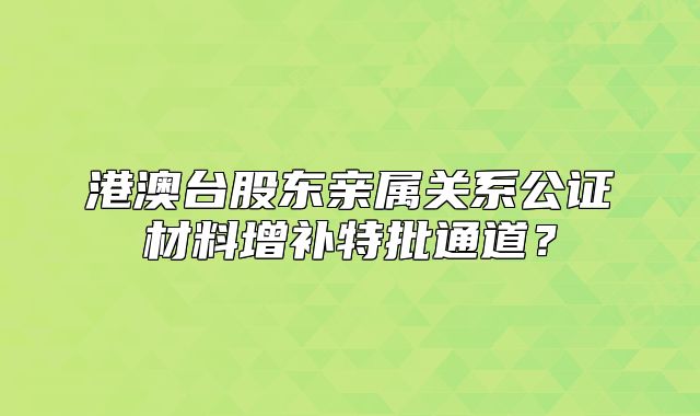 港澳台股东亲属关系公证材料增补特批通道？