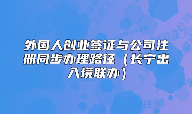 外国人创业签证与公司注册同步办理路径(长宁出入境联办)