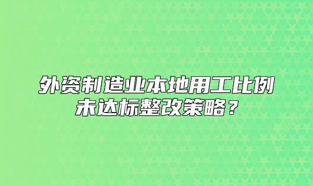 外资制造业本地用工比例未达标整改策略?