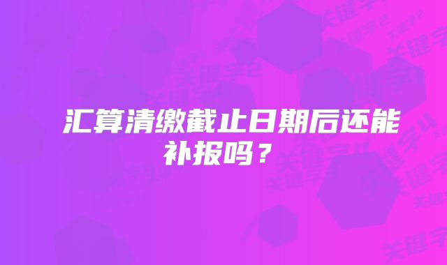 ‌汇算清缴截止日期后还能补报吗？‌