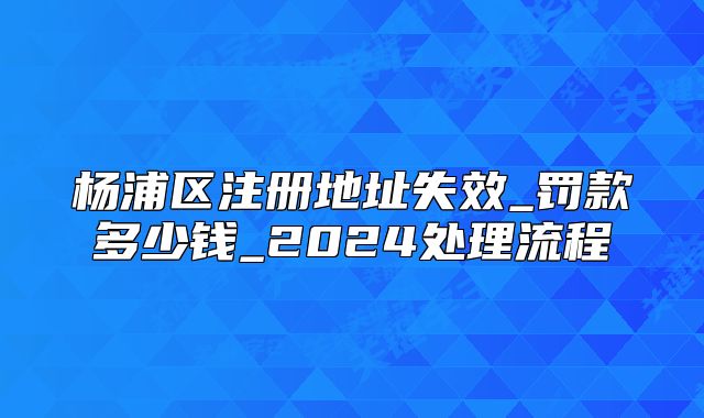 杨浦区注册地址失效_罚款多少钱_2024处理流程