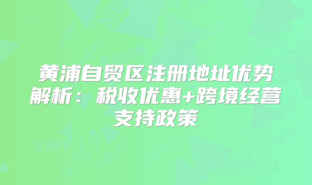黄浦自贸区注册地址优势解析:税收优惠+跨境经营支持政策
