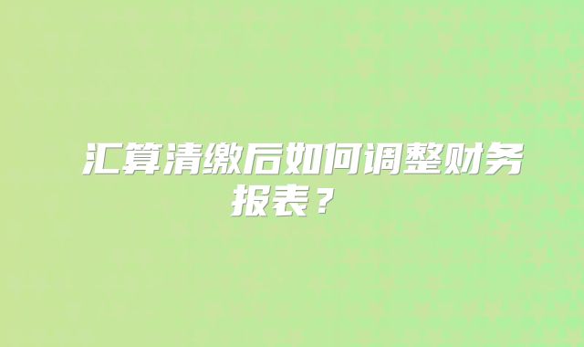 ‌汇算清缴后如何调整财务报表？‌